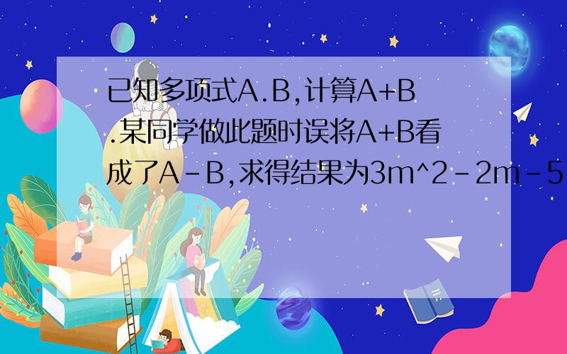 已知多项式A.B,计算A+B.某同学做此题时误将A+B看成了A-B,求得结果为3m^2-2m-5,若B=2m^2-3m-2请你帮助他求得正确答案