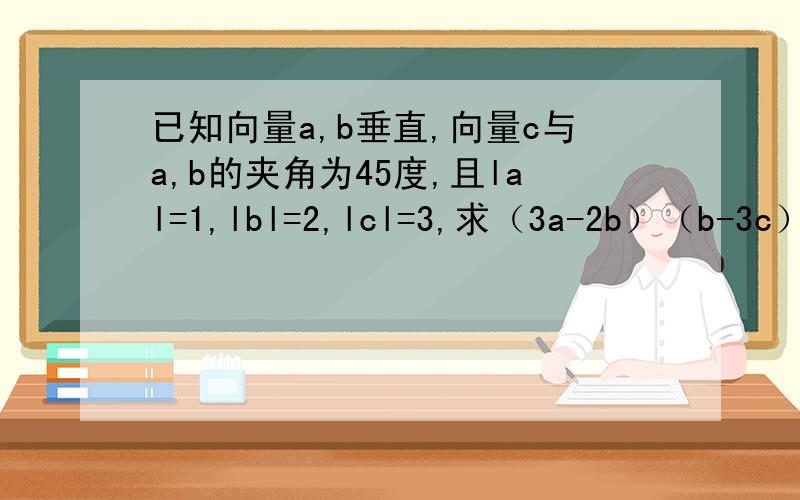 已知向量a,b垂直,向量c与a,b的夹角为45度,且lal=1,lbl=2,lcl=3,求（3a-2b）（b-3c）.答案是（63√2/2）-8