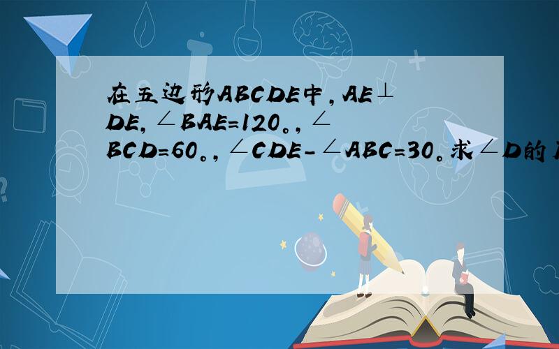 在五边形ABCDE中,AE⊥DE,∠BAE=120°,∠BCD=60°,∠CDE-∠ABC=30°求∠D的度数试判断AB与CD的位置关系,并说明理由