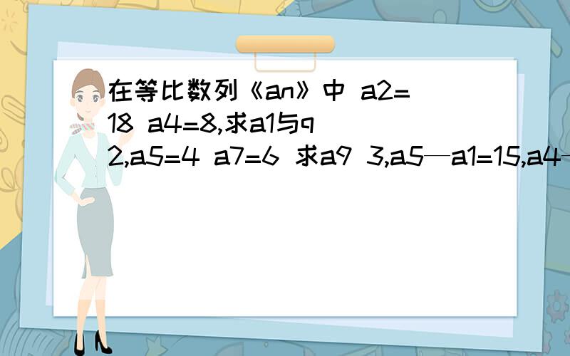 在等比数列《an》中 a2=18 a4=8,求a1与q 2,a5=4 a7=6 求a9 3,a5—a1=15,a4—a2=6 求a3