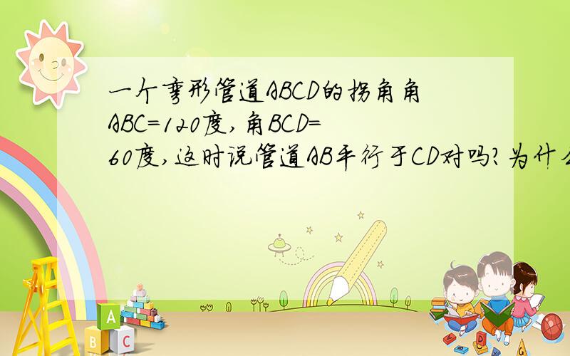 一个弯形管道ABCD的拐角角ABC=120度,角BCD=60度,这时说管道AB平行于CD对吗?为什么?