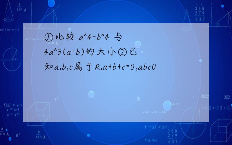①比较 a^4-b^4 与 4a^3(a-b)的大小②已知a,b,c属于R,a+b+c=0,abc0