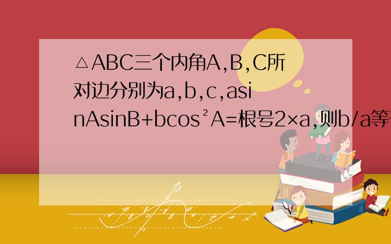 △ABC三个内角A,B,C所对边分别为a,b,c,asinAsinB+bcos²A=根号2×a,则b/a等于?