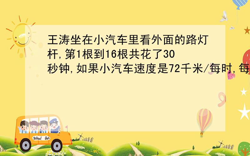 王涛坐在小汽车里看外面的路灯杆,第1根到16根共花了30秒钟,如果小汽车速度是72千米/每时,每两根路灯杆相隔多少米?