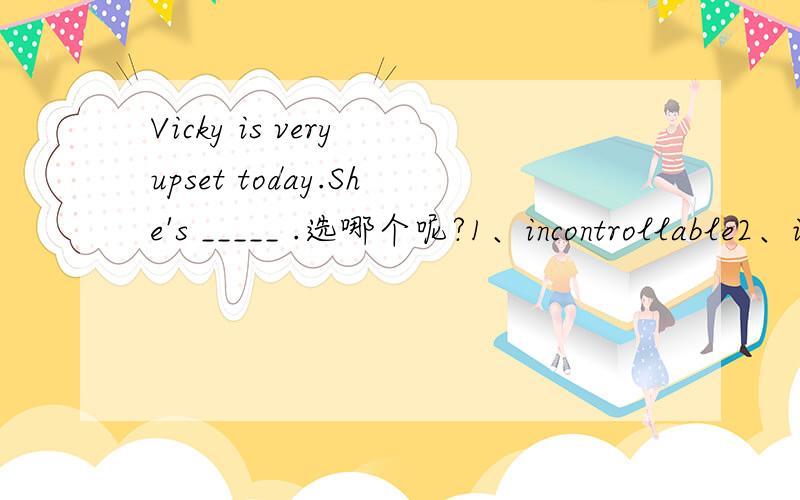 Vicky is very upset today.She's _____ .选哪个呢?1、incontrollable2、incalculable3、incapable4、incipient5、inconsolable