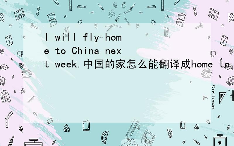 I will fly home to China next week.中国的家怎么能翻译成home to China?