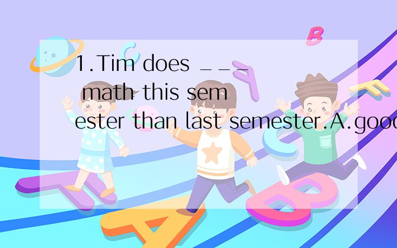 1.Tim does ___ math this semester than last semester.A.good at B.well in C.better at D.better in2.Mom ,I don't have enough money to buy the camera.Could you ___ me some?A.borrowed B.lent C.borrow D.lend