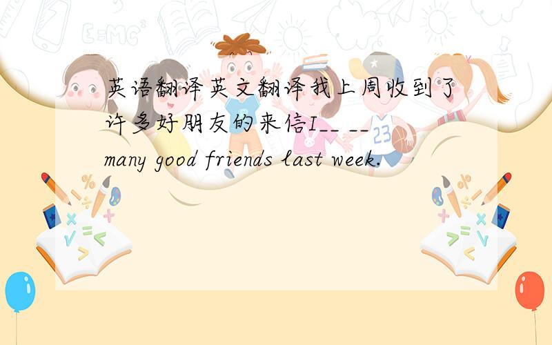 英语翻译英文翻译我上周收到了许多好朋友的来信I__ __many good friends last week.