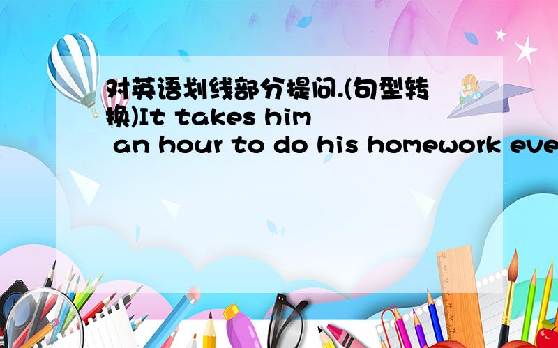 对英语划线部分提问.(句型转换)It takes him an hour to do his homework every day (对划线部分提问) ￣￣￣￣ 特注：划线部分为 an hour 句型转换：___ ___ ___ it take him to do his homework every day