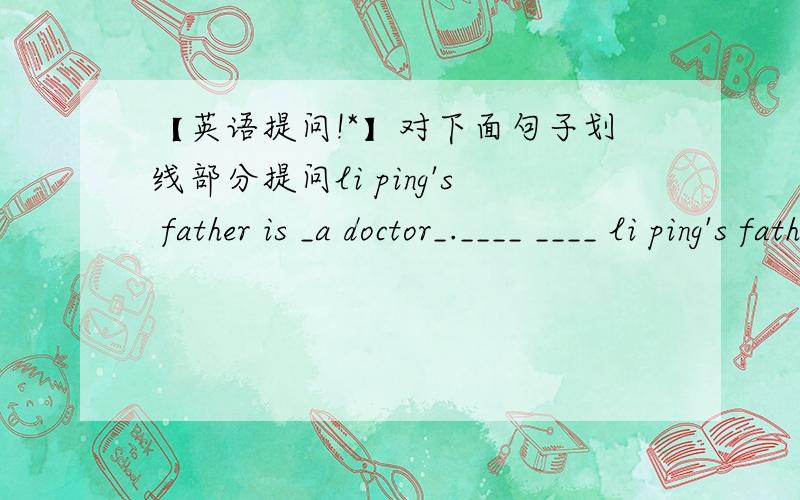 【英语提问!*】对下面句子划线部分提问li ping's father is _a doctor_.____ ____ li ping's father do?wendy lives _near a supermarket_.____ ____ wendy ____?