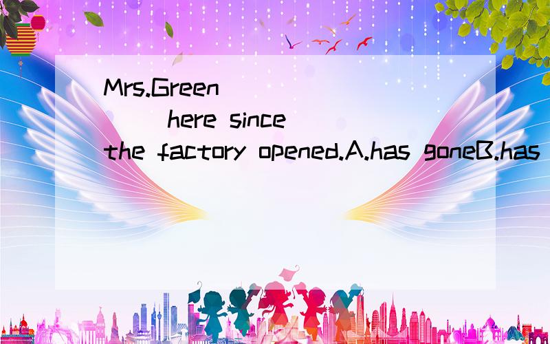 Mrs.Green ______ here since the factory opened.A.has goneB.has beenC.has arrivedD.has been in