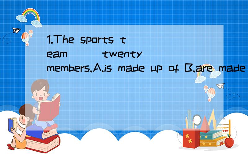 1.The sports team ( )twenty members.A.is made up of B.are made up of 2.He didn't want to talk ( ) about his childhood.So people know ( ) about it.A.too many ; much B.many ; many C.much;a few D.too much; a little请告诉我答案以及为什么要这