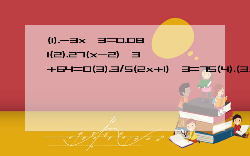 (1).-3x^3=0.081(2).27(x-2)^3+64=0(3).3/5(2x+1)^3=75(4).(3x+0.1)^3=(-0.2)^3