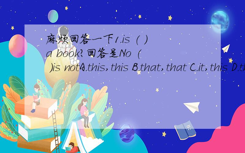 麻烦回答一下1.is ( )a book?回答是No ( )is notA.this,this B.that,that C.it,this D.that,it2.What is this( )English?it is ( )egg.A.in/ B.to ,an C.in,an D.on,a3.What are those?( )apple.A,Those are B.these are C.They are4.How do you spell( )name?