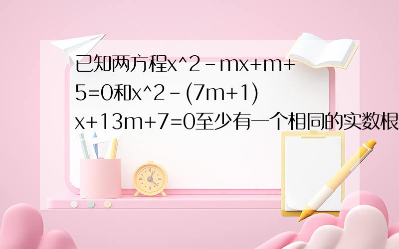 已知两方程x^2-mx+m+5=0和x^2-(7m+1)x+13m+7=0至少有一个相同的实数根,求m的值.好的我给分~已知两方程x^2-mx+m+5=0和x^2-(7m+1)x+13m+7=0至少有一个相同的实数根,求m的值在线等,谢谢~好的我给分~