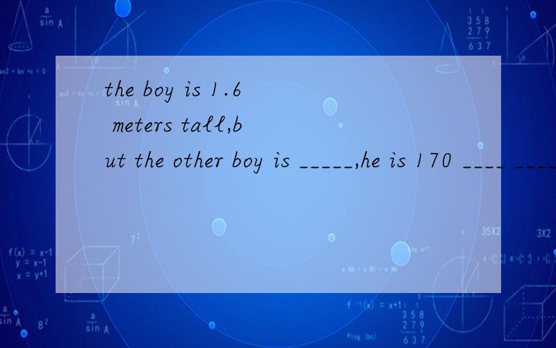 the boy is 1.6 meters tall,but the other boy is _____,he is 170 ____ ______tall.he is 170 ____ ______tall.有两个空