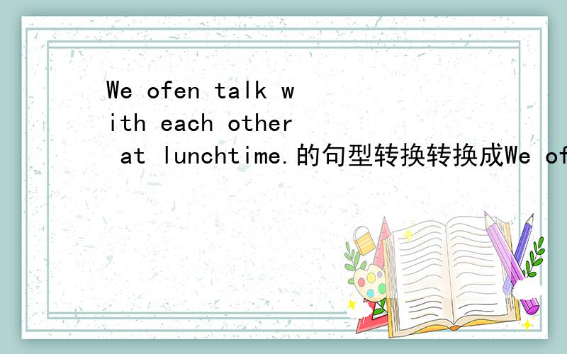 We ofen talk with each other at lunchtime.的句型转换转换成We ofen have a _________ _________ each other at lunchtime.（一空一词）
