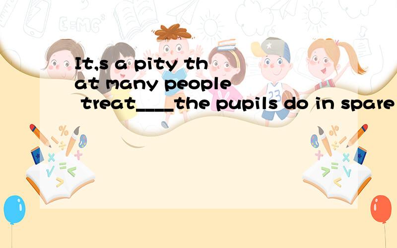 It,s a pity that many people treat____the pupils do in spare time as something unimportantA thatB whatc whichD how