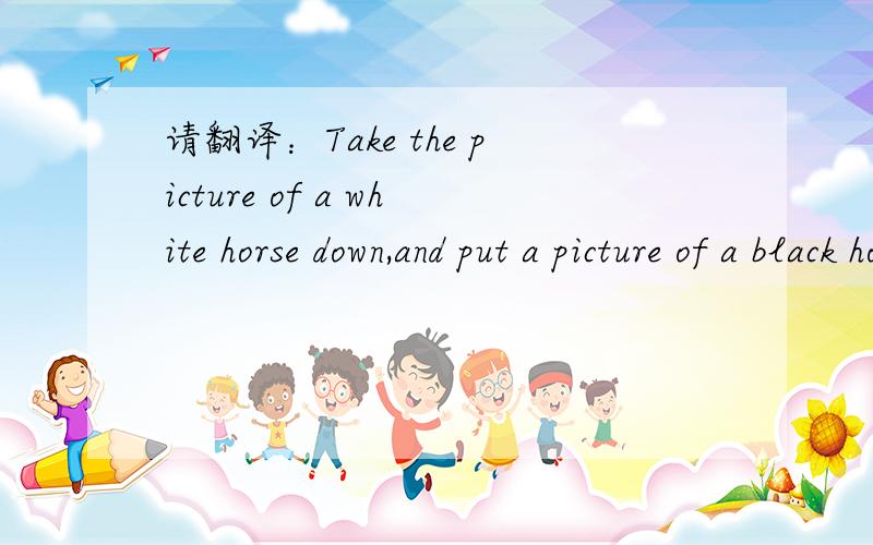 请翻译：Take the picture of a white horse down,and put a picture of a black horse up.(please)求助!