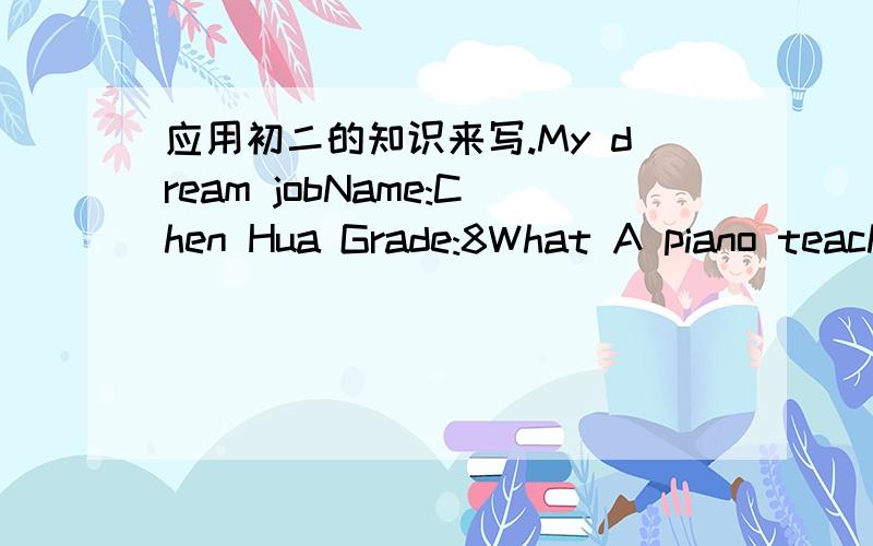 应用初二的知识来写.My dream jobName:Chen Hua Grade:8What A piano teacher.Why Make more people like the piano music.How practice the piano every day,go to collergeWhen After leaving collegeWhere In my hometown
