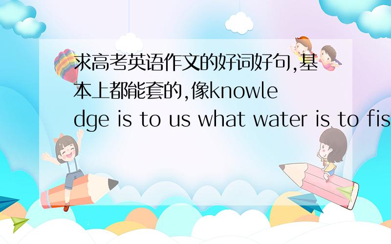 求高考英语作文的好词好句,基本上都能套的,像knowledge is to us what water is to fish