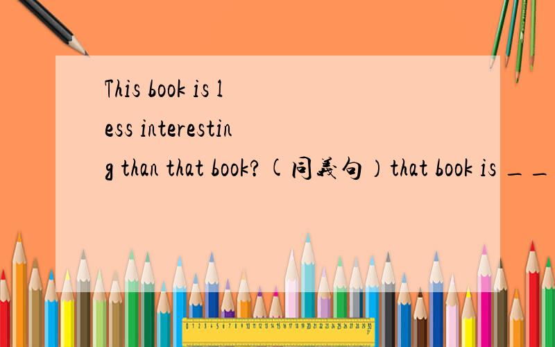 This book is less interesting than that book?(同义句）that book is ____ ____ ____ this book .