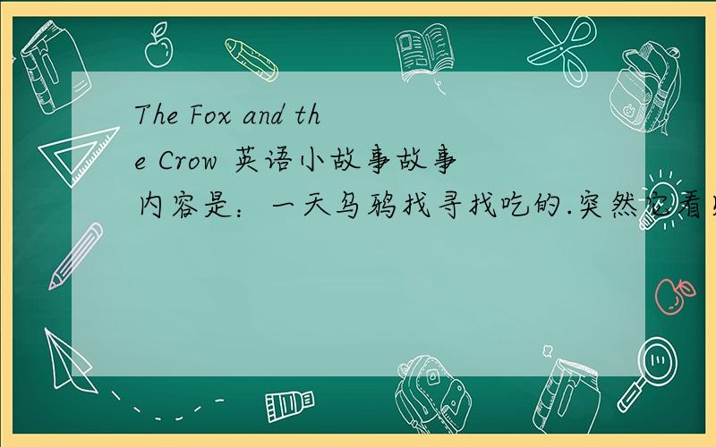 The Fox and the Crow 英语小故事故事内容是：一天乌鸦找寻找吃的.突然它看见了一片肉.这时,狐狸也看见了,狐狸也想要那块肉.但乌鸦已经飞到树上了.狐狸说：“乌鸦,你下来吧,我们做朋友吧.”