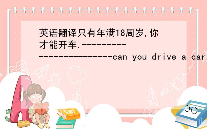 英语翻译只有年满18周岁,你才能开车.------------------------can you drive a car.