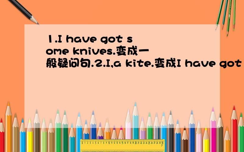 1.I have got some knives.变成一般疑问句.2.I,a kite.变成I have got a kite.模仿写：they,some chopstickshe,a fork