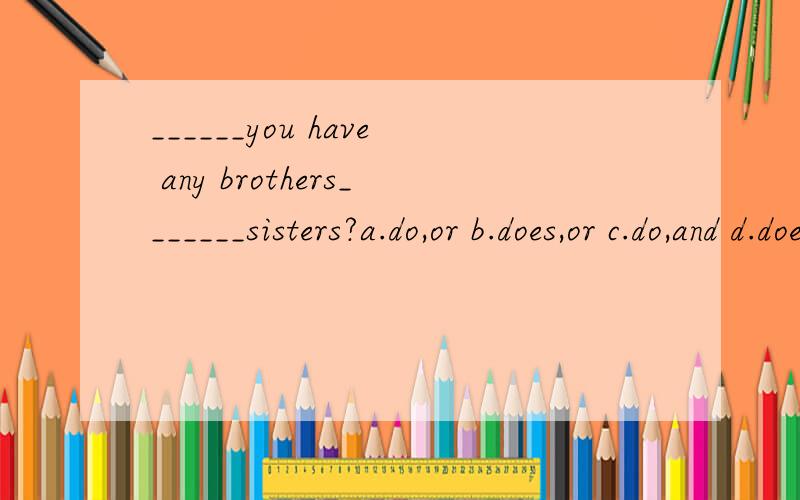 ______you have any brothers_______sisters?a.do,or b.does,or c.do,and d.does,and.