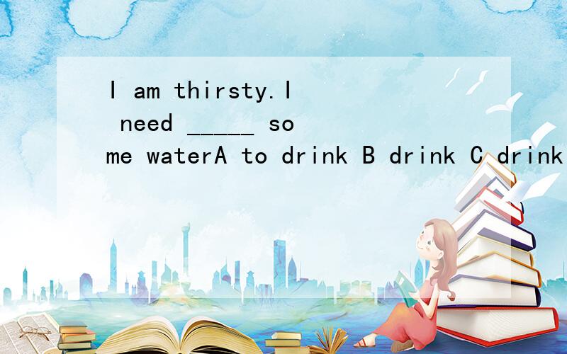 I am thirsty.I need _____ some waterA to drink B drink C drinking D drank