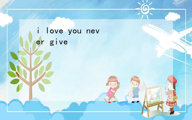 i love you never give