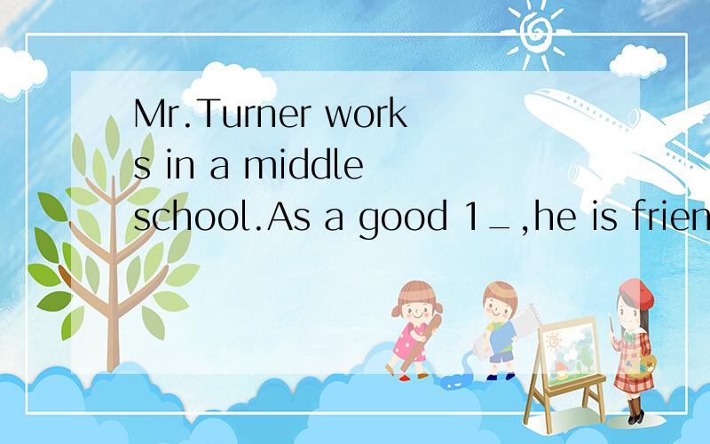 Mr.Turner works in a middle school.As a good 1_,he is friendly to his students.He oftentells  them   2_   others  when  they  need  their  help.One  Saturday  morning,Mr.Turner  goes  to  see  his  friend  who  is  3-   in   hospital.As  something  i