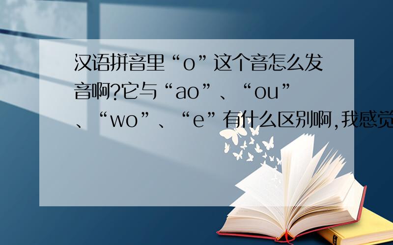 汉语拼音里“o”这个音怎么发音啊?它与“ao”、“ou”、“wo”、“e”有什么区别啊,我感觉在学拼音的时候好像“o”与“wo”没区别,我什么还出两个音啊?到现在我才发现自己拼音都没学好.