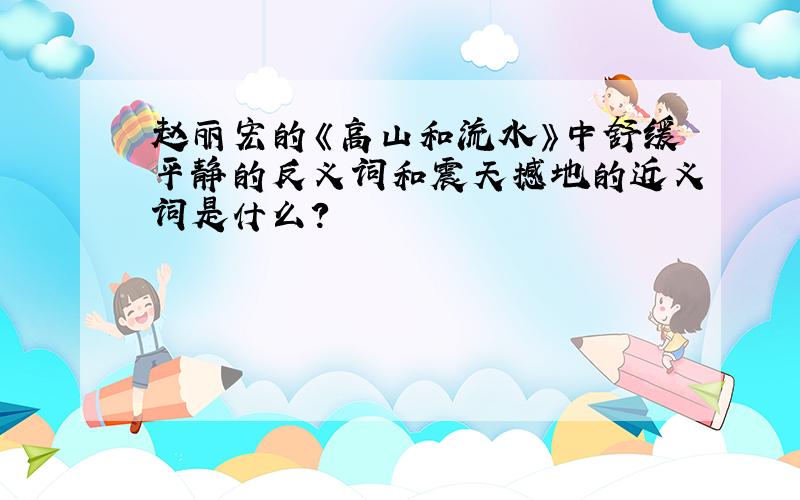 赵丽宏的《高山和流水》中舒缓平静的反义词和震天撼地的近义词是什么?