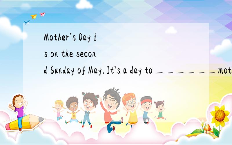 Mother's Day is on the second Sunday of May.It's a day to ______mother.填什么