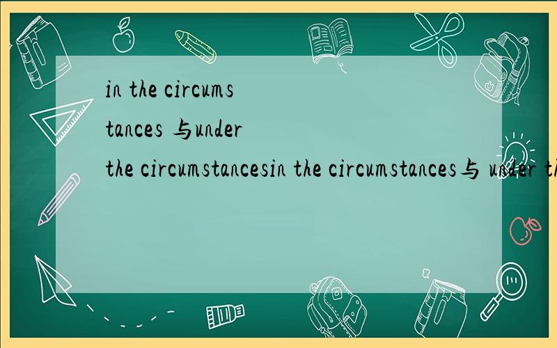 in the circumstances 与under the circumstancesin the circumstances与 under the circumstances的区别,