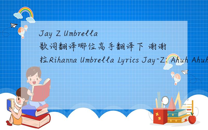 Jay Z Umbrella歌词翻译哪位高手翻译下 谢谢拉Rihanna Umbrella Lyrics Jay-Z: Ahuh Ahuh (Yea Rihanna) Ahuh Ahuh (Good girl gone bad) Ahuh Ahuh (Take three... Action) Ahuh Ahuh No clouds in my storms Let it rain, I hydroplane into fame (Riha