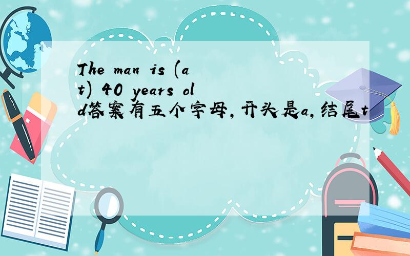 The man is (a t) 40 years old答案有五个字母,开头是a,结尾t