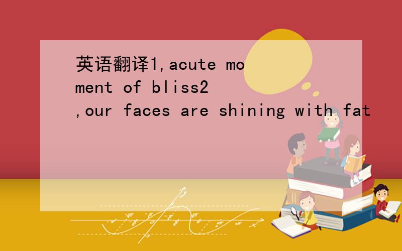 英语翻译1,acute moment of bliss2,our faces are shining with fat