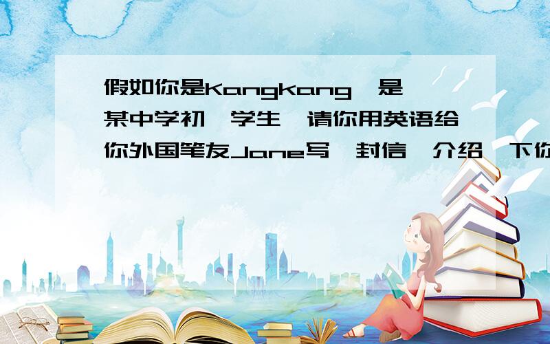 假如你是Kangkang,是某中学初一学生,请你用英语给你外国笔友Jane写一封信,介绍一下你自己的学校生活和学习情况等,不少于60个单词.信中内容要点包括：1.一天的主要活动.2.所学科目.3.最喜欢