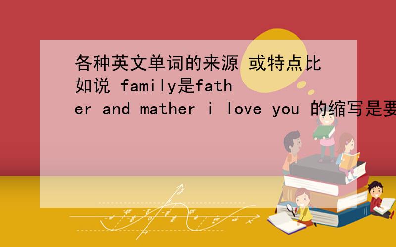 各种英文单词的来源 或特点比如说 family是father and mather i love you 的缩写是要单词 不是总结