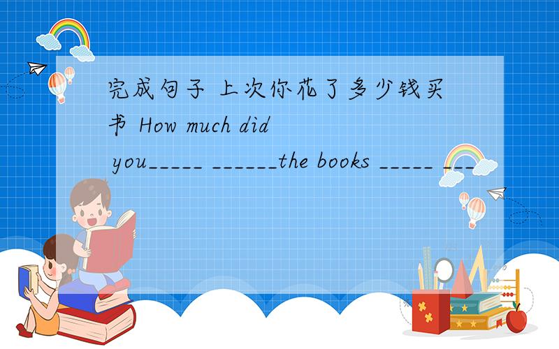 完成句子 上次你花了多少钱买书 How much did you_____ ______the books _____ ___