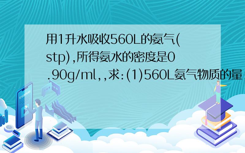 用1升水吸收560L的氨气(stp),所得氨水的密度是0.90g/ml,,求:(1)560L氨气物质的量;(2)用水吸收氨气后所得溶液的物质的量浓度