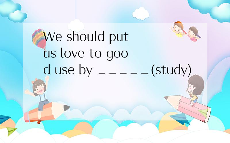 We should put us love to good use by _____(study)