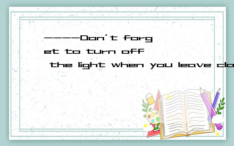----Don’t forget to turn off the light when you leave classroom上面是题干,请选一个答语A:NO,I won't B:ok ,I will C:OK,I won't