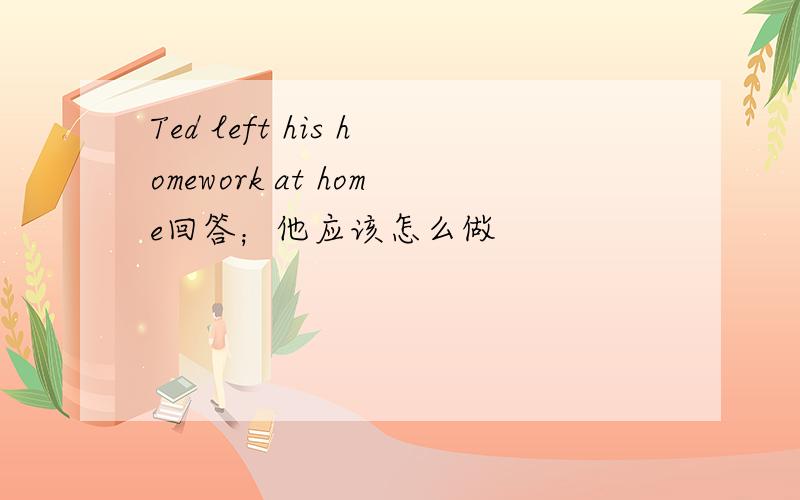 Ted left his homework at home回答；他应该怎么做