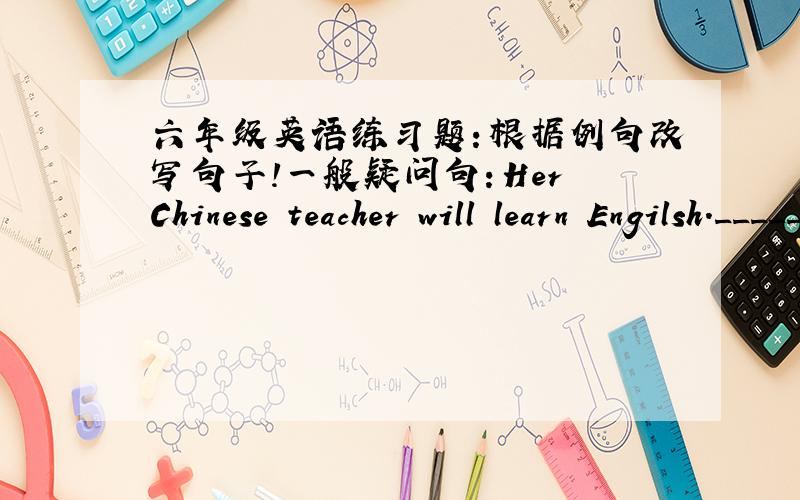 六年级英语练习题：根据例句改写句子!一般疑问句：Her Chinese teacher will learn Engilsh._________ her Chinese teacher learn English?My father will play the piano.__________ ____________ father ________ the piano?I'd like some mil