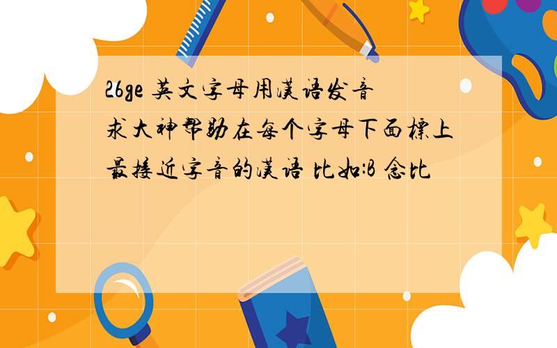 26ge 英文字母用汉语发音求大神帮助在每个字母下面标上最接近字音的汉语 比如:B 念比