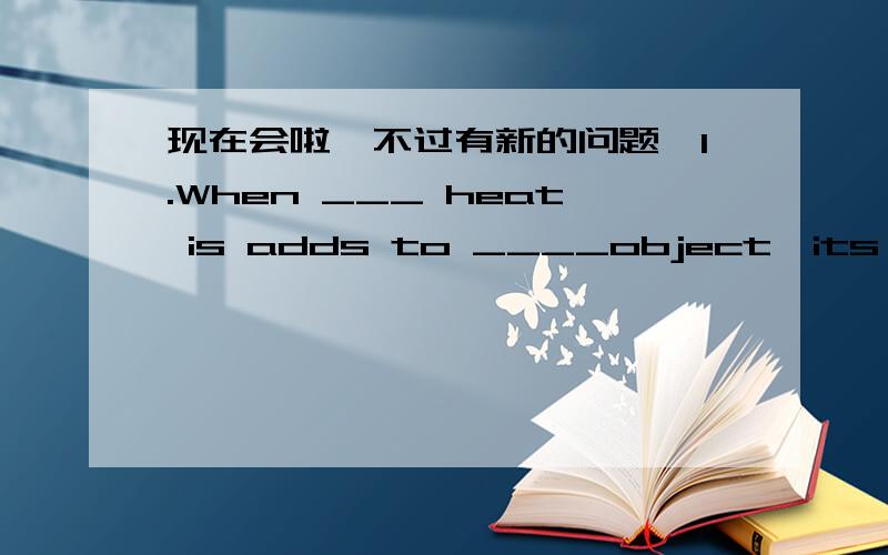 现在会啦,不过有新的问题,1.When ___ heat is adds to ____object,its internal energy increase.A./;an B.the an 我本来选的B在字典上查,上面说“heat常用定冠词修饰”我不知道为什么选A2.In the People's Republic of China